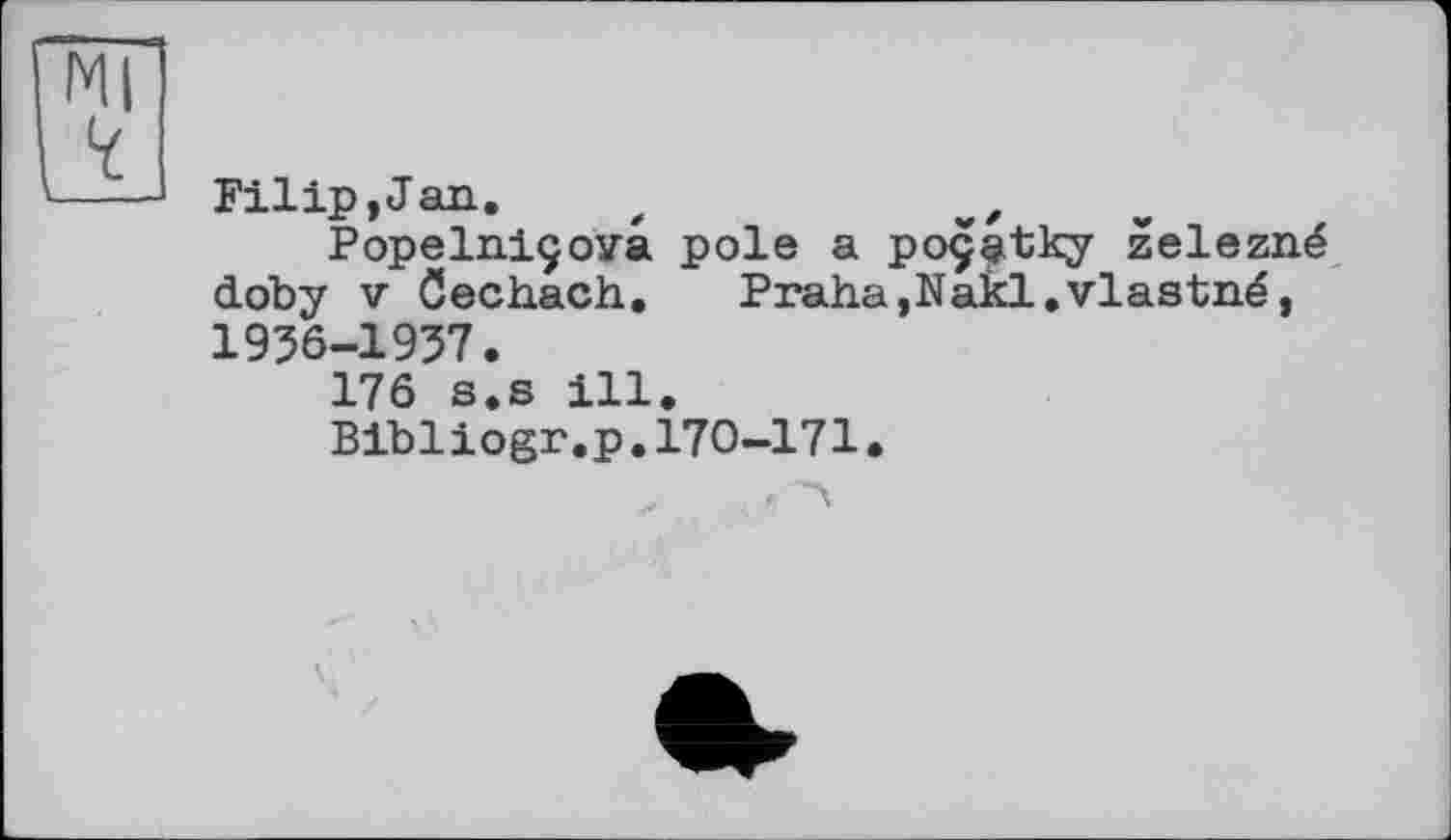 ﻿Filip,Jan. t	„
Popelniçova pole a poçatky zelezné doby V öechach. Praha,Nakl.vlastné, 1956-1957.
176 s.s ill.
Bibliogr.p.170-171.